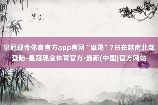 皇冠现金体育官方app官网“摩羯”7日在越南北部登陆-皇冠现金体育官方·最新(中国)官方网站