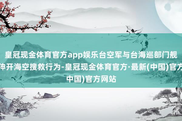 皇冠现金体育官方app娱乐台空军与台海巡部门舰艇正伸开海空搜救行为-皇冠现金体育官方·最新(中国)官方网站