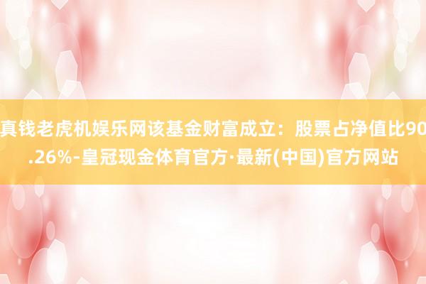 真钱老虎机娱乐网该基金财富成立：股票占净值比90.26%-皇冠现金体育官方·最新(中国)官方网站