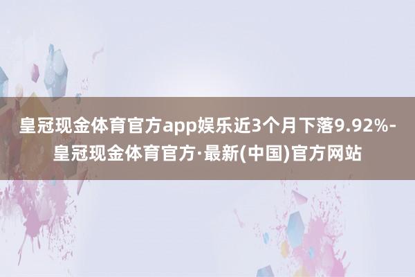 皇冠现金体育官方app娱乐近3个月下落9.92%-皇冠现金体育官方·最新(中国)官方网站