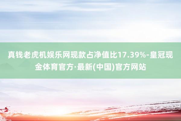 真钱老虎机娱乐网现款占净值比17.39%-皇冠现金体育官方·最新(中国)官方网站