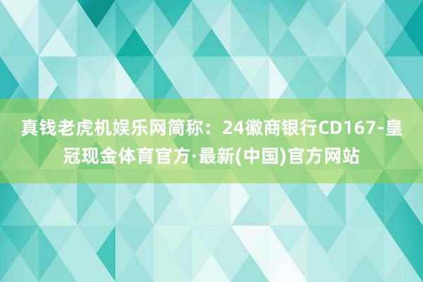 真钱老虎机娱乐网简称：24徽商银行CD167-皇冠现金体育官方·最新(中国)官方网站