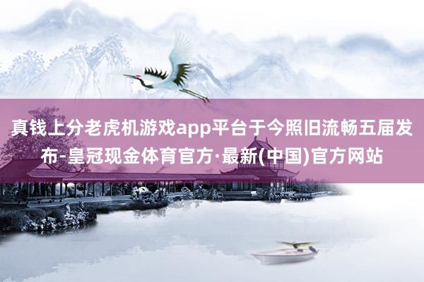 真钱上分老虎机游戏app平台于今照旧流畅五届发布-皇冠现金体育官方·最新(中国)官方网站