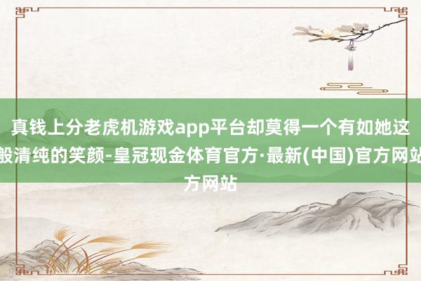 真钱上分老虎机游戏app平台却莫得一个有如她这般清纯的笑颜-皇冠现金体育官方·最新(中国)官方网站