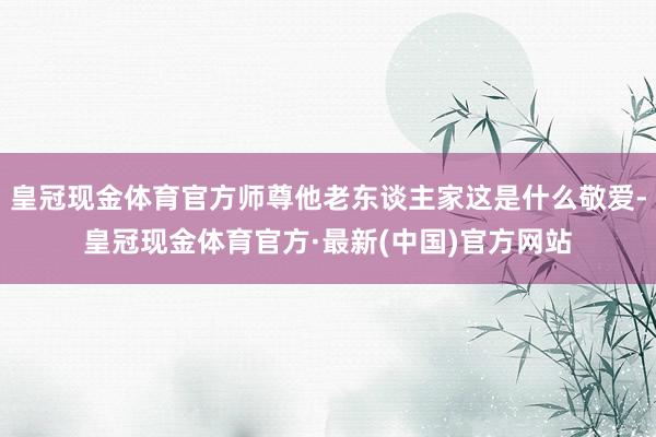 皇冠现金体育官方师尊他老东谈主家这是什么敬爱-皇冠现金体育官方·最新(中国)官方网站