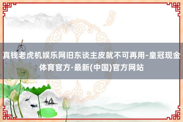 真钱老虎机娱乐网旧东谈主皮就不可再用-皇冠现金体育官方·最新(中国)官方网站