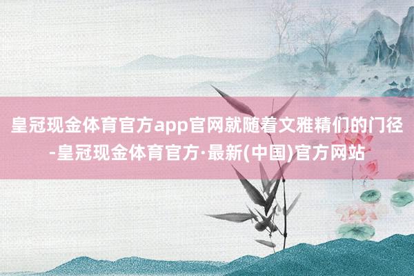 皇冠现金体育官方app官网就随着文雅精们的门径-皇冠现金体育官方·最新(中国)官方网站