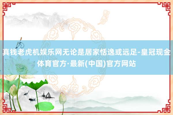 真钱老虎机娱乐网无论是居家恬逸或远足-皇冠现金体育官方·最新(中国)官方网站