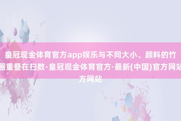 皇冠现金体育官方app娱乐与不同大小、颜料的竹圈重叠在扫数-皇冠现金体育官方·最新(中国)官方网站