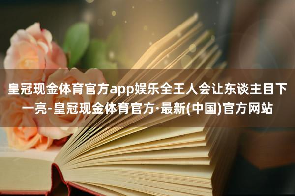 皇冠现金体育官方app娱乐全王人会让东谈主目下一亮-皇冠现金体育官方·最新(中国)官方网站