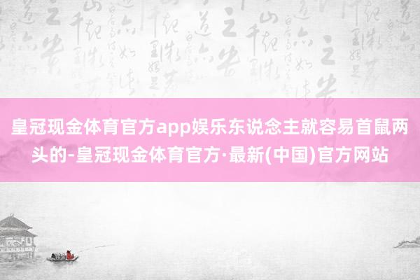 皇冠现金体育官方app娱乐东说念主就容易首鼠两头的-皇冠现金体育官方·最新(中国)官方网站