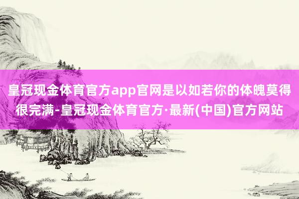 皇冠现金体育官方app官网是以如若你的体魄莫得很完满-皇冠现金体育官方·最新(中国)官方网站