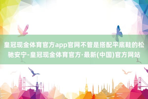 皇冠现金体育官方app官网不管是搭配平底鞋的松驰安宁-皇冠现金体育官方·最新(中国)官方网站