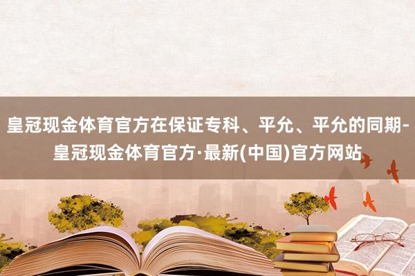 皇冠现金体育官方在保证专科、平允、平允的同期-皇冠现金体育官方·最新(中国)官方网站