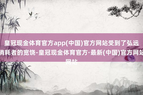 皇冠现金体育官方app(中国)官方网站受到了弘远消耗者的宽饶-皇冠现金体育官方·最新(中国)官方网站