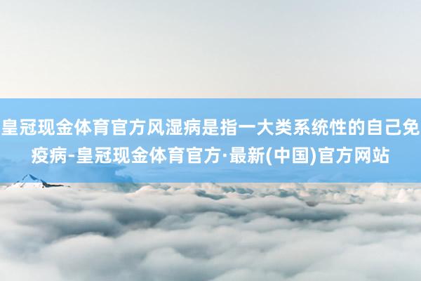 皇冠现金体育官方风湿病是指一大类系统性的自己免疫病-皇冠现金体育官方·最新(中国)官方网站