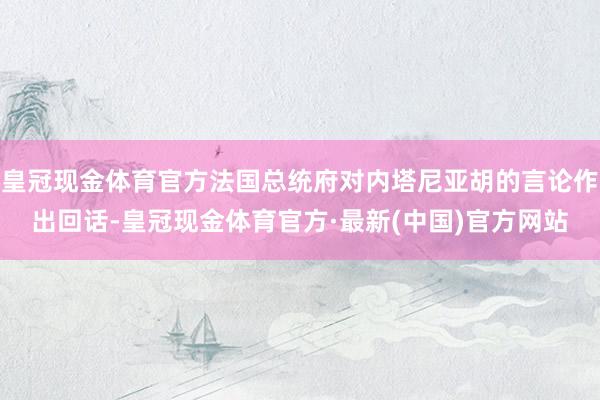 皇冠现金体育官方法国总统府对内塔尼亚胡的言论作出回话-皇冠现金体育官方·最新(中国)官方网站