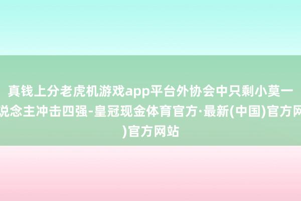 真钱上分老虎机游戏app平台外协会中只剩小莫一东说念主冲击四强-皇冠现金体育官方·最新(中国)官方网站