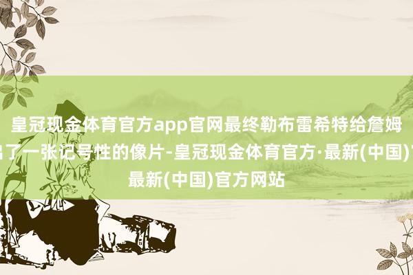 皇冠现金体育官方app官网最终勒布雷希特给詹姆斯拍摄出了一张记号性的像片-皇冠现金体育官方·最新(中国)官方网站