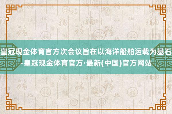 皇冠现金体育官方次会议旨在以海洋船舶运载为基石-皇冠现金体育官方·最新(中国)官方网站