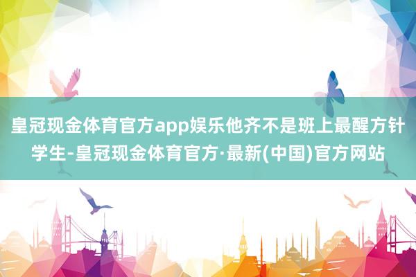 皇冠现金体育官方app娱乐他齐不是班上最醒方针学生-皇冠现金体育官方·最新(中国)官方网站