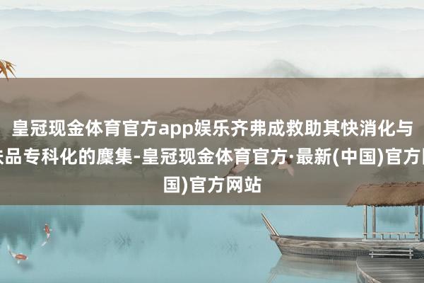 皇冠现金体育官方app娱乐齐弗成救助其快消化与护肤品专科化的麇集-皇冠现金体育官方·最新(中国)官方网站