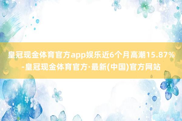 皇冠现金体育官方app娱乐近6个月高潮15.87%-皇冠现金体育官方·最新(中国)官方网站