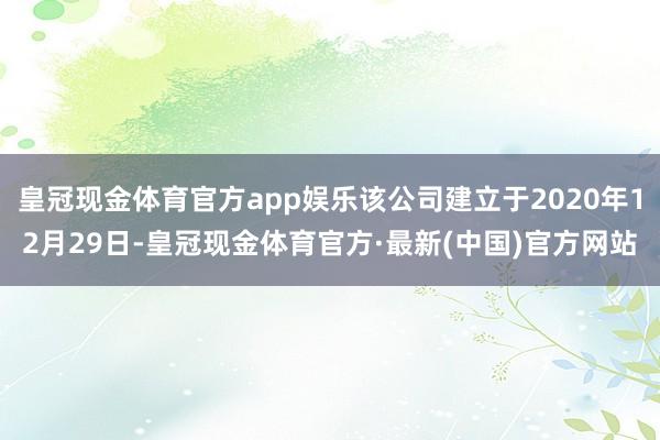 皇冠现金体育官方app娱乐该公司建立于2020年12月29日-皇冠现金体育官方·最新(中国)官方网站