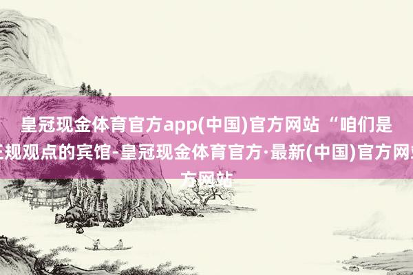 皇冠现金体育官方app(中国)官方网站 “咱们是正规观点的宾馆-皇冠现金体育官方·最新(中国)官方网站