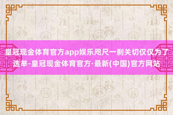 皇冠现金体育官方app娱乐咫尺一刹关切仅仅为了选举-皇冠现金体育官方·最新(中国)官方网站