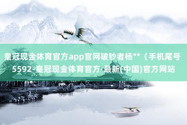 皇冠现金体育官方app官网破钞者杨**（手机尾号 5592-皇冠现金体育官方·最新(中国)官方网站