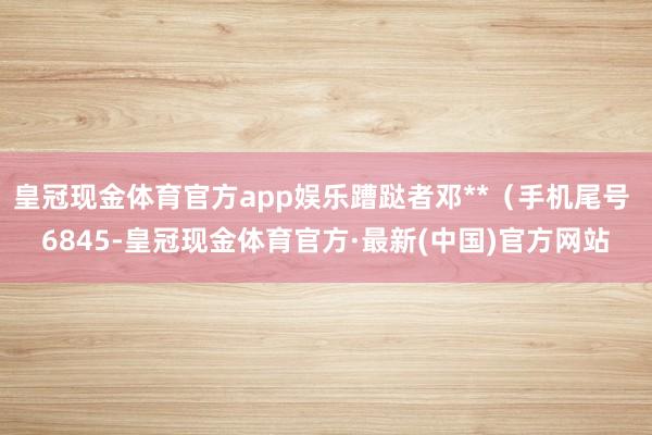 皇冠现金体育官方app娱乐蹧跶者邓**（手机尾号 6845-皇冠现金体育官方·最新(中国)官方网站