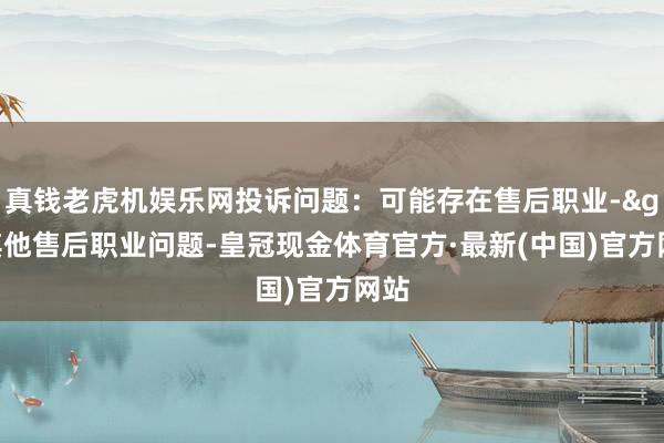 真钱老虎机娱乐网投诉问题：可能存在售后职业->其他售后职业问题-皇冠现金体育官方·最新(中国)官方网站