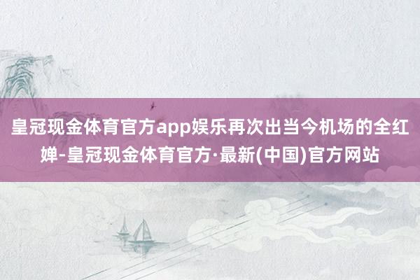 皇冠现金体育官方app娱乐再次出当今机场的全红婵-皇冠现金体育官方·最新(中国)官方网站