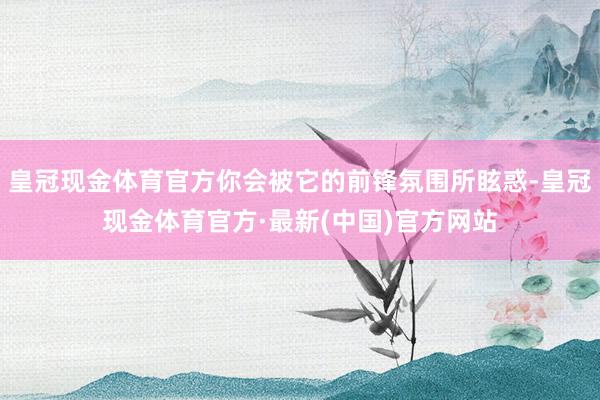 皇冠现金体育官方你会被它的前锋氛围所眩惑-皇冠现金体育官方·最新(中国)官方网站