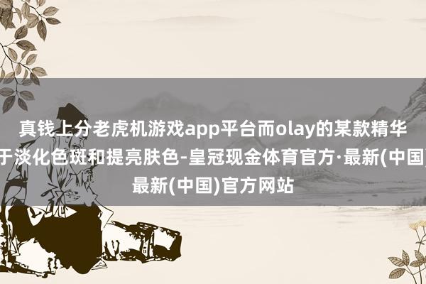 真钱上分老虎机游戏app平台而olay的某款精华液则专注于淡化色斑和提亮肤色-皇冠现金体育官方·最新(中国)官方网站