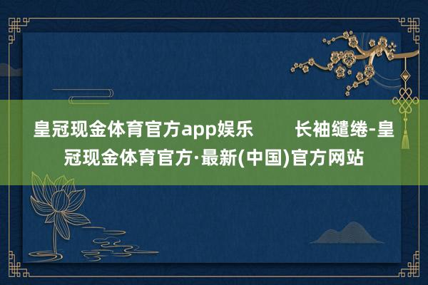 皇冠现金体育官方app娱乐        长袖缱绻-皇冠现金体育官方·最新(中国)官方网站