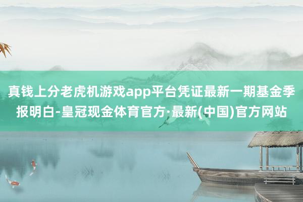 真钱上分老虎机游戏app平台凭证最新一期基金季报明白-皇冠现金体育官方·最新(中国)官方网站