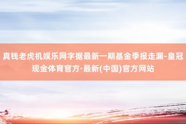 真钱老虎机娱乐网字据最新一期基金季报走漏-皇冠现金体育官方·最新(中国)官方网站