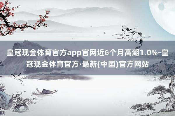 皇冠现金体育官方app官网近6个月高潮1.0%-皇冠现金体育官方·最新(中国)官方网站