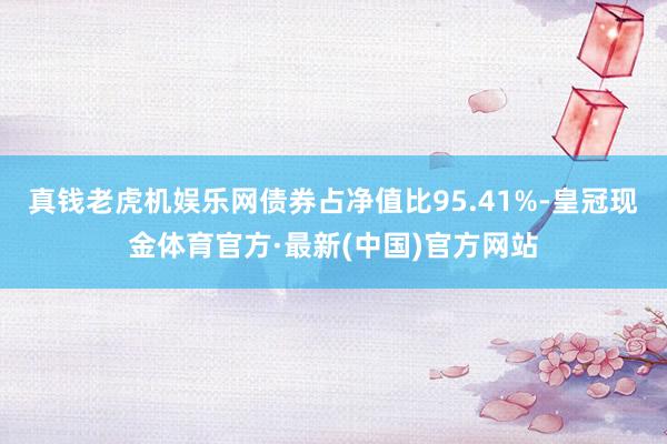 真钱老虎机娱乐网债券占净值比95.41%-皇冠现金体育官方·最新(中国)官方网站