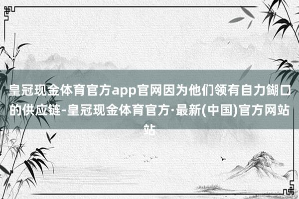 皇冠现金体育官方app官网因为他们领有自力餬口的供应链-皇冠现金体育官方·最新(中国)官方网站