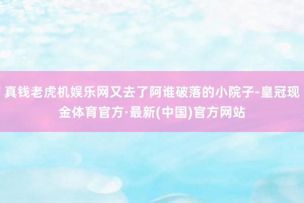 真钱老虎机娱乐网又去了阿谁破落的小院子-皇冠现金体育官方·最新(中国)官方网站