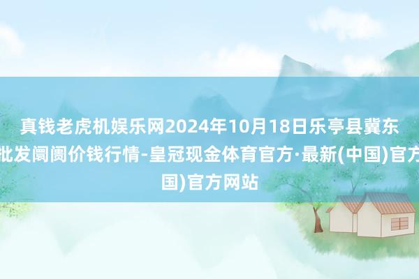 真钱老虎机娱乐网2024年10月18日乐亭县冀东果菜批发阛阓价钱行情-皇冠现金体育官方·最新(中国)官方网站