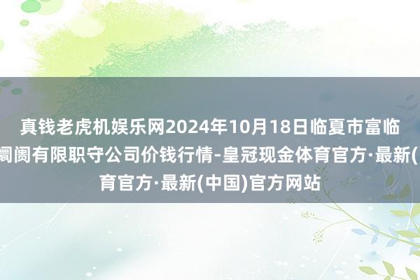 真钱老虎机娱乐网2024年10月18日临夏市富临农副居品批发阛阓有限职守公司价钱行情-皇冠现金体育官方·最新(中国)官方网站