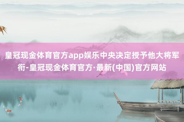 皇冠现金体育官方app娱乐中央决定授予他大将军衔-皇冠现金体育官方·最新(中国)官方网站