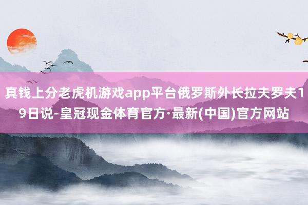 真钱上分老虎机游戏app平台俄罗斯外长拉夫罗夫19日说-皇冠现金体育官方·最新(中国)官方网站