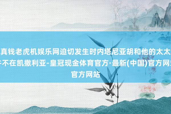 真钱老虎机娱乐网迫切发生时内塔尼亚胡和他的太太并不在凯撒利亚-皇冠现金体育官方·最新(中国)官方网站