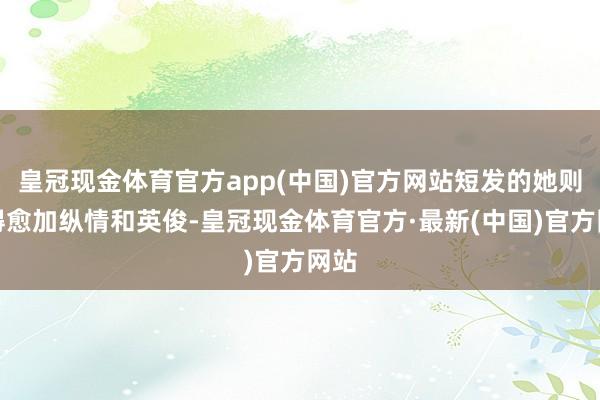 皇冠现金体育官方app(中国)官方网站短发的她则显得愈加纵情和英俊-皇冠现金体育官方·最新(中国)官方网站