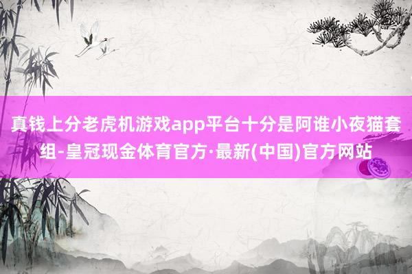 真钱上分老虎机游戏app平台十分是阿谁小夜猫套组-皇冠现金体育官方·最新(中国)官方网站